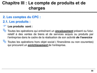 59
2. Les comptes du CPC :
2.1. Les produits :
 Les produits sont :
 Toutes les opérations qui entraînent un encaissement présent ou futur,
relatif à des ventes de biens et de services acquis ou produits par
l’entreprise dans le cadre de la réalisation de son activité de l’exercice
 Toutes les opérations hors objet social ( financières ou non courantes)
qui procurent un enrichissement de l’entreprise.
Chapitre III : Le compte de produits et de
charges
 