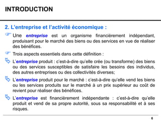 6
2. L’entreprise et l’activité économique :
Une entreprise est un organisme financièrement indépendant,
produisant pour le marché des biens ou des services en vue de réaliser
des bénéfices.
 Trois aspects essentiels dans cette définition :
 L’entreprise produit : c’est-à-dire qu’elle crée (ou transforme) des biens
ou des services susceptibles de satisfaire les besoins des individus,
des autres entreprises ou des collectivités diverses;
 L’entreprise produit pour le marché : c’est-à-dire qu’elle vend les biens
ou les services produits sur le marché à un prix supérieur au coût de
revient pour réaliser des bénéfices.
 L’entreprise est financièrement indépendante : c’est-à-dire qu’elle
produit et vend de sa propre autorité, sous sa responsabilité et à ses
risques.
INTRODUCTION
 