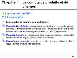 60
2. Les comptes du CPC :
2.1. Les produits :
 Les comptes de produits sont en 3 types :
 Produits d’exploitation : ventes de marchandises ; ventes de biens et
services ; immobilisations produites par l’entreprise pour elle-même;
subventions d’exploitation reçues ; autres produits d’exploitation.
 Produits financiers : produit des titres ; gain de change ; escomptes
obtenus ; intérêts reçus ; autres produits financiers .
 Produits non courants : produits de cession des immobilisation ; Dons
reçus ; autres produits non courants.
Chapitre III : Le compte de produits et de
charges
 