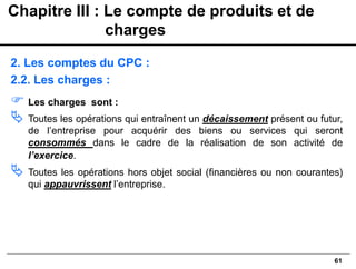 61
2. Les comptes du CPC :
2.2. Les charges :
 Les charges sont :
 Toutes les opérations qui entraînent un décaissement présent ou futur,
de l’entreprise pour acquérir des biens ou services qui seront
consommés dans le cadre de la réalisation de son activité de
l’exercice.
 Toutes les opérations hors objet social (financières ou non courantes)
qui appauvrissent l’entreprise.
Chapitre III : Le compte de produits et de
charges
 
