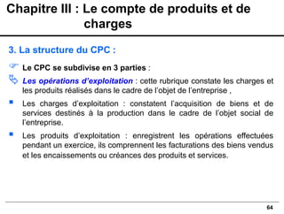 64
3. La structure du CPC :
 Le CPC se subdivise en 3 parties :
 Les opérations d’exploitation : cette rubrique constate les charges et
les produits réalisés dans le cadre de l’objet de l’entreprise ,
▪ Les charges d’exploitation : constatent l’acquisition de biens et de
services destinés à la production dans le cadre de l’objet social de
l’entreprise.
▪ Les produits d’exploitation : enregistrent les opérations effectuées
pendant un exercice, ils comprennent les facturations des biens vendus
et les encaissements ou créances des produits et services.
Chapitre III : Le compte de produits et de
charges
 