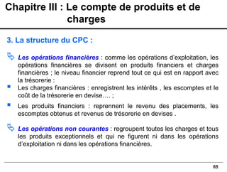 65
3. La structure du CPC :
 Les opérations financières : comme les opérations d’exploitation, les
opérations financières se divisent en produits financiers et charges
financières ; le niveau financier reprend tout ce qui est en rapport avec
la trésorerie :
▪ Les charges financières : enregistrent les intérêts , les escomptes et le
coût de la trésorerie en devise…. ;
▪ Les produits financiers : reprennent le revenu des placements, les
escomptes obtenus et revenus de trésorerie en devises .
 Les opérations non courantes : regroupent toutes les charges et tous
les produits exceptionnels et qui ne figurent ni dans les opérations
d’exploitation ni dans les opérations financières.
Chapitre III : Le compte de produits et de
charges
 