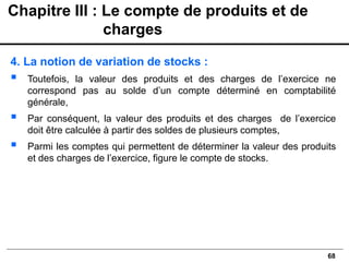 68
4. La notion de variation de stocks :
▪ Toutefois, la valeur des produits et des charges de l’exercice ne
correspond pas au solde d’un compte déterminé en comptabilité
générale,
▪ Par conséquent, la valeur des produits et des charges de l’exercice
doit être calculée à partir des soldes de plusieurs comptes,
▪ Parmi les comptes qui permettent de déterminer la valeur des produits
et des charges de l’exercice, figure le compte de stocks.
Chapitre III : Le compte de produits et de
charges
 