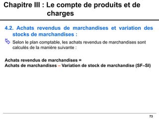 73
4.2. Achats revendus de marchandises et variation des
stocks de marchandises :
 Selon le plan comptable, les achats revendus de marchandises sont
calculés de la manière suivante :
Achats revendus de marchandises =
Achats de marchandises – Variation de stock de marchandise (SF–SI)
Chapitre III : Le compte de produits et de
charges
 