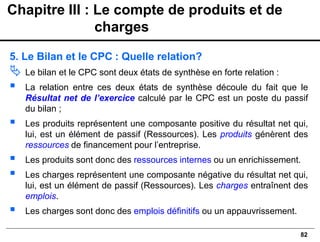82
5. Le Bilan et le CPC : Quelle relation?
 Le bilan et le CPC sont deux états de synthèse en forte relation :
▪ La relation entre ces deux états de synthèse découle du fait que le
Résultat net de l’exercice calculé par le CPC est un poste du passif
du bilan ;
▪ Les produits représentent une composante positive du résultat net qui,
lui, est un élément de passif (Ressources). Les produits génèrent des
ressources de financement pour l’entreprise.
▪ Les produits sont donc des ressources internes ou un enrichissement.
▪ Les charges représentent une composante négative du résultat net qui,
lui, est un élément de passif (Ressources). Les charges entraînent des
emplois.
▪ Les charges sont donc des emplois définitifs ou un appauvrissement.
Chapitre III : Le compte de produits et de
charges
 