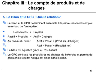 83
5. Le Bilan et le CPC : Quelle relation?
 Le bilan et le CPC déterminent ensemble l’équilibre ressources-emploi
au niveau de l’entreprise :
▪ Ressources = Emplois
▪ Passif + Produits = Actif + Charges
 Au niveau du bilan : Actif = Passif + (Produits - Charges)
 Actif = Passif + (Résultat net)
 Le bilan est équilibré grâce au résultat net
 Le CPC constate les produits et les charges de l’exercice et permet de
calculer le Résultat net qui est placé dans le bilan.
Chapitre III : Le compte de produits et de
charges
 