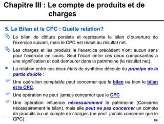 84
5. Le Bilan et le CPC : Quelle relation?
 Le bilan de clôture persiste et représente le bilan d’ouverture de
l’exercice suivant, mais le CPC est réduit au résultat net.
 Les charges et les produits le l’exercice précédent n’ont aucun sens
pour l’exercice en cours. Seul l’écart entre ces deux composantes a
une signification et doit demeurer dans le patrimoine (le résultat net).
▪ La relation entre ces deux états de synthèse découle du principe de la
partie double :
 Une opération comptable peut concerner que le bilan ou bien le bilan
et le CPC.
 Une opération ne peut jamais concerner que le CPC
 Une opération influence nécessairement le patrimoine (Concerne
nécessairement le bilan), mais elle peut ne pas concerner un compte
de produits ou un compte de charges (ne peut jamais concerner que le
CPC).
Chapitre III : Le compte de produits et de
charges
 