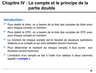 86
Introduction :
 Pour établir le bilan, on a besoin de la liste des comptes de bilan avec
pour chaque compte un montant.
 Pour établir le CPC, on a besoin de la liste des comptes de CPC avec
pour chaque compte un montant.
 Le montant de chaque compte est le résultat de plusieurs opérations
relatives à ce compte et qui sont réalisées durant l’exercice.
 Pour déterminer le montant de chaque compte, il faut suivre son
évolution durant l’exercice.
 L’évolution d’un compte se fait à l’aide d’un tableau à deux colonnes
appelé « compte ».
Chapitre IV : Le compte et le principe de la
partie double
 
