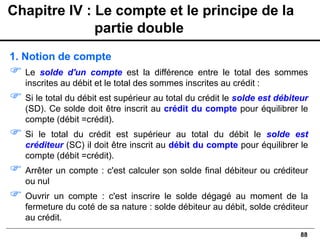 88
1. Notion de compte
 Le solde d'un compte est la différence entre le total des sommes
inscrites au débit et le total des sommes inscrites au crédit :
 Si le total du débit est supérieur au total du crédit le solde est débiteur
(SD). Ce solde doit être inscrit au crédit du compte pour équilibrer le
compte (débit =crédit).
 Si le total du crédit est supérieur au total du débit le solde est
créditeur (SC) il doit être inscrit au débit du compte pour équilibrer le
compte (débit =crédit).
 Arrêter un compte : c'est calculer son solde final débiteur ou créditeur
ou nul
 Ouvrir un compte : c'est inscrire le solde dégagé au moment de la
fermeture du coté de sa nature : solde débiteur au débit, solde créditeur
au crédit.
Chapitre IV : Le compte et le principe de la
partie double
 