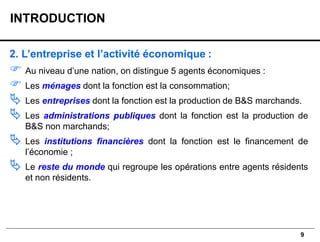 9
2. L’entreprise et l’activité économique :
 Au niveau d’une nation, on distingue 5 agents économiques :
 Les ménages dont la fonction est la consommation;
 Les entreprises dont la fonction est la production de B&S marchands.
 Les administrations publiques dont la fonction est la production de
B&S non marchands;
 Les institutions financières dont la fonction est le financement de
l’économie ;
 Le reste du monde qui regroupe les opérations entre agents résidents
et non résidents.
INTRODUCTION
 