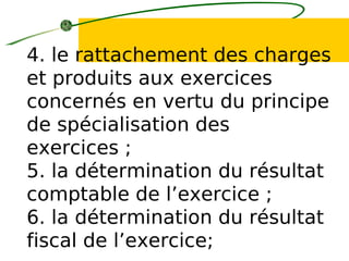 4. le rattachement des charges
et produits aux exercices
concernés en vertu du principe
de spécialisation des
exercices ;
5. la détermination du résultat
comptable de l’exercice ;
6. la détermination du résultat
fiscal de l’exercice;
 
