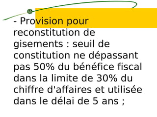 - Provision pour
reconstitution de
gisements : seuil de
constitution ne dépassant
pas 50% du bénéfice fiscal
dans la limite de 30% du
chiffre d'affaires et utilisée
dans le délai de 5 ans ;
 