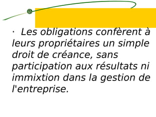 · Les obligations confèrent à
leurs propriétaires un simple
droit de créance, sans
participation aux résultats ni
immixtion dans la gestion de
l'entreprise.
 