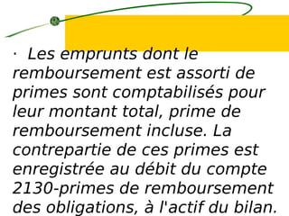 · Les emprunts dont le
remboursement est assorti de
primes sont comptabilisés pour
leur montant total, prime de
remboursement incluse. La
contrepartie de ces primes est
enregistrée au débit du compte
2130-primes de remboursement
des obligations, à l'actif du bilan.
 