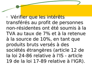 · Vérifier que les intérêts
transférés au profit de personnes
non-résidentes ont été soumis à la
TVA au taux de 7% et à la retenue
à la source de 10%, en tant que
produits bruts versés à des
sociétés étrangères (article 12 de
la loi 24-86 relative à l'IS - article
19 de la loi 17-89 relative à l'IGR).
 