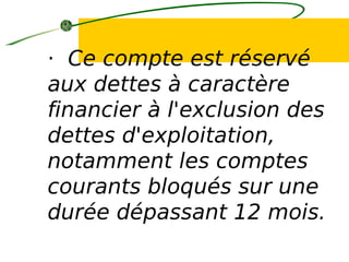 · Ce compte est réservé
aux dettes à caractère
financier à l'exclusion des
dettes d'exploitation,
notamment les comptes
courants bloqués sur une
durée dépassant 12 mois.
 