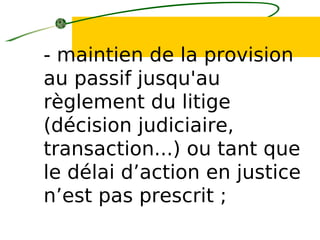 - maintien de la provision
au passif jusqu'au
règlement du litige
(décision judiciaire,
transaction...) ou tant que
le délai d’action en justice
n’est pas prescrit ;
 