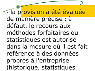 - la provision a été évaluée
de manière précise ; à
défaut, le recours aux
méthodes forfaitaires ou
statistiques est autorisé
dans la mesure où il est fait
référence à des données
propres à l'entreprise
(historique, statistiques
 
