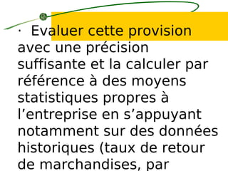 · Evaluer cette provision
avec une précision
suffisante et la calculer par
référence à des moyens
statistiques propres à
l’entreprise en s’appuyant
notamment sur des données
historiques (taux de retour
de marchandises, par
 