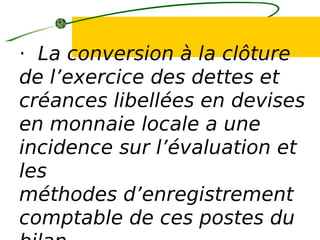· La conversion à la clôture
de l’exercice des dettes et
créances libellées en devises
en monnaie locale a une
incidence sur l’évaluation et
les
méthodes d’enregistrement
comptable de ces postes du
 