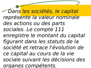 · Dans les sociétés, le capital
représente la valeur nominale
des actions ou des parts
sociales. Le compte 111
enregistre le montant du capital
figurant dans les statuts de la
société et retrace l'évolution de
ce capital au cours de la vie
sociale suivant les décisions des
organes compétents.
 