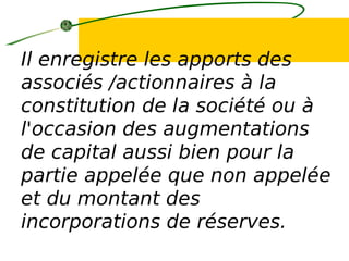 Il enregistre les apports des
associés /actionnaires à la
constitution de la société ou à
l'occasion des augmentations
de capital aussi bien pour la
partie appelée que non appelée
et du montant des
incorporations de réserves.
 