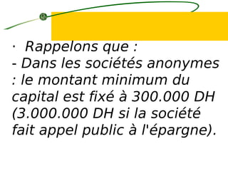 · Rappelons que :
- Dans les sociétés anonymes
: le montant minimum du
capital est fixé à 300.000 DH
(3.000.000 DH si la société
fait appel public à l'épargne).
 