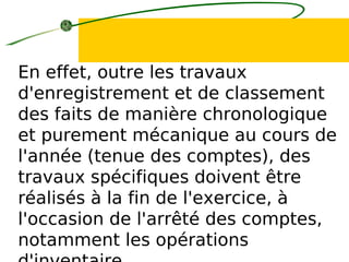 En effet, outre les travaux
d'enregistrement et de classement
des faits de manière chronologique
et purement mécanique au cours de
l'année (tenue des comptes), des
travaux spécifiques doivent être
réalisés à la fin de l'exercice, à
l'occasion de l'arrêté des comptes,
notamment les opérations
 