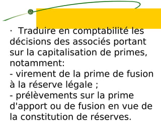 · Traduire en comptabilité les
décisions des associés portant
sur la capitalisation de primes,
notamment:
- virement de la prime de fusion
à la réserve légale ;
- prélèvements sur la prime
d'apport ou de fusion en vue de
la constitution de réserves.
 