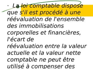 · La loi comptable dispose
que s'il est procédé à une
réévaluation de l'ensemble
des immobilisations
corporelles et financières,
l'écart de
réévaluation entre la valeur
actuelle et la valeur nette
comptable ne peut être
utilisé à compenser des
 