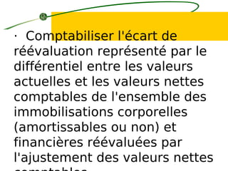 · Comptabiliser l'écart de
réévaluation représenté par le
différentiel entre les valeurs
actuelles et les valeurs nettes
comptables de l'ensemble des
immobilisations corporelles
(amortissables ou non) et
financières réévaluées par
l'ajustement des valeurs nettes
 