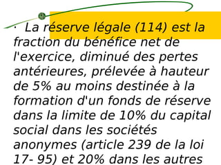 · La réserve légale (114) est la
fraction du bénéfice net de
l'exercice, diminué des pertes
antérieures, prélevée à hauteur
de 5% au moins destinée à la
formation d'un fonds de réserve
dans la limite de 10% du capital
social dans les sociétés
anonymes (article 239 de la loi
17- 95) et 20% dans les autres
 
