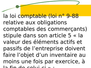la loi comptable (loi n° 9-88
relative aux obligations
comptables des commerçants)
stipule dans son article 5 « la
valeur des éléments actifs et
passifs de l’entreprise doivent
faire l’objet d’un inventaire au
moins une fois par exercice, à
 