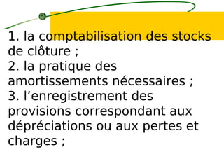 1. la comptabilisation des stocks
de clôture ;
2. la pratique des
amortissements nécessaires ;
3. l’enregistrement des
provisions correspondant aux
dépréciations ou aux pertes et
charges ;
 