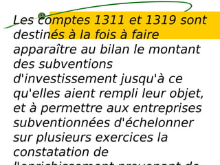Les comptes 1311 et 1319 sont
destinés à la fois à faire
apparaître au bilan le montant
des subventions
d'investissement jusqu'à ce
qu'elles aient rempli leur objet,
et à permettre aux entreprises
subventionnées d'échelonner
sur plusieurs exercices la
constatation de
 