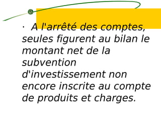 · A l'arrêté des comptes,
seules figurent au bilan le
montant net de la
subvention
d'investissement non
encore inscrite au compte
de produits et charges.
 