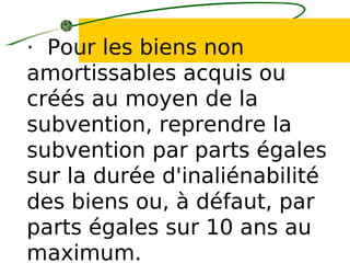 · Pour les biens non
amortissables acquis ou
créés au moyen de la
subvention, reprendre la
subvention par parts égales
sur la durée d'inaliénabilité
des biens ou, à défaut, par
parts égales sur 10 ans au
maximum.
 