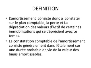 DEFINITION
• L’amortissement consiste donc à constater
sur le plan comptable, la perte et La
dépréciation des valeurs d’Actif de certaines
immobilisations qui se déprécient avec Le
temps.
• La constatation comptable de l’amortissement
consiste généralement dans l’étalement sur
une durée probable de vie de la valeur des
biens amortissables.
 