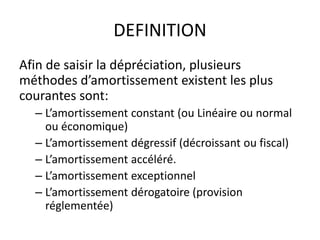 DEFINITION
Afin de saisir la dépréciation, plusieurs
méthodes d’amortissement existent les plus
courantes sont:
– L’amortissement constant (ou Linéaire ou normal
ou économique)
– L’amortissement dégressif (décroissant ou fiscal)
– L’amortissement accéléré.
– L’amortissement exceptionnel
– L’amortissement dérogatoire (provision
réglementée)
 