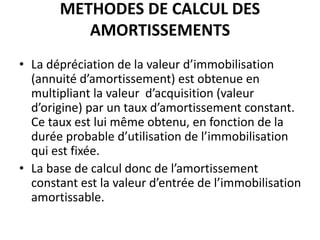METHODES DE CALCUL DES
AMORTISSEMENTS
• La dépréciation de la valeur d’immobilisation
(annuité d’amortissement) est obtenue en
multipliant la valeur d’acquisition (valeur
d’origine) par un taux d’amortissement constant.
Ce taux est lui même obtenu, en fonction de la
durée probable d’utilisation de l’immobilisation
qui est fixée.
• La base de calcul donc de l’amortissement
constant est la valeur d’entrée de l’immobilisation
amortissable.
 