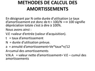 METHODES DE CALCUL DES
AMORTISSEMENTS
En désignant par N cette durée d’utilisation Le taux
d’amortissement est donc de t = 100/N —> 100 signifie
dépréciation totale c’est à dire à 100%.
Nous avons ainsi :
V.E =valeur d’entrée (valeur d’acquisition).
t = taux d’amortissement
N = durée d’utilisation prévue.
a = annuité d’amortissement=Ve*taux*n/12
A=cumul des amortissements
V.N.A = valeur nette d’amortissement= V.E – cumul des
amortissements
 