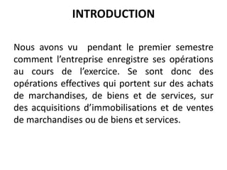 INTRODUCTION
Nous avons vu pendant le premier semestre
comment l’entreprise enregistre ses opérations
au cours de l’exercice. Se sont donc des
opérations effectives qui portent sur des achats
de marchandises, de biens et de services, sur
des acquisitions d’immobilisations et de ventes
de marchandises ou de biens et services.
 