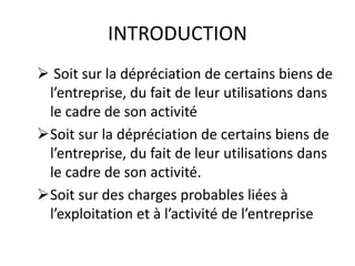 INTRODUCTION
 Soit sur la dépréciation de certains biens de
l’entreprise, du fait de leur utilisations dans
le cadre de son activité
Soit sur la dépréciation de certains biens de
l’entreprise, du fait de leur utilisations dans
le cadre de son activité.
Soit sur des charges probables liées à
l’exploitation et à l’activité de l’entreprise
 