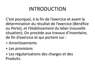INTRODUCTION
C’est pourquoi, à la fin de l’exercice et avant la
détermination du résultat de l’exercice (Bénéfice
ou Perte), et l’établissement du bilan (nouvelle
situation); On procède aux travaux d’inventaire,
de fin d’exercice et qui portent sur :
+ Amortissements
+ Les provisions
+ Les régularisations des charges et des
Produits.
 