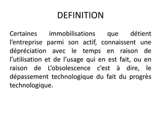 DEFINITION
Certaines immobilisations que détient
l’entreprise parmi son actif, connaissent une
dépréciation avec le temps en raison de
l’utilisation et de l’usage qui en est fait, ou en
raison de L’obsolescence c’est à dire, le
dépassement technologique du fait du progrès
technologique.
 