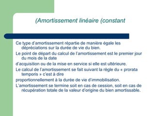 (Amortissement linéaire (constant


Ce type d‘amortissement répartie de manière égale les
   dépréciations sur la durée de vie du bien.
Le point de départ du calcul de l‘amortissement est le premier jour
   du mois de la date
d‘acquisition ou de la mise en service si elle est ultérieure.
Le calcul de l‘amortissement se fait suivant la règle du « prorata
   temporis » c‘est à dire
proportionnellement à la durée de vie d‘immobilisation.
L‘amortissement se termine soit en cas de cession, soit en cas de
   récupération totale de la valeur d‘origine du bien amortissable.
 