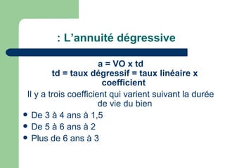 : L‘annuité dégressive

                       a = VO x td
         td = taux dégressif = taux linéaire x
                        coefficient
 Il y a trois coefficient qui varient suivant la durée
                       de vie du bien
 De 3 à 4 ans à 1,5
 De 5 à 6 ans à 2
 Plus de 6 ans à 3
 