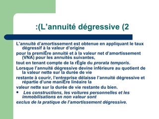 :(L‘annuité dégressive (2
L‘annuité d‘amortissement est obtenue en appliquant le taux
   dégressif à la valeur d‘origine
pour la première annuité et à la valeur net d‘amortissement
   (VNA) pour les annuités suivantes,
tout en tenant compte de la règle du prorata temporis.
Lorsque l‘annuité dégressive devine inférieure au quotient de
   la valeur nette sur la durée de vie
restante à courir, l‘entreprise délaisse l‘annuité dégressive et
   répartie d‘une manière linéaire la
valeur nette sur la durée de vie restante du bien.
 Les constructions, les voitures personnelles et les
   immobilisations en non valeur sont
exclus de la pratique de l‘amortissement dégressive.
 