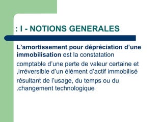 : I - NOTIONS GENERALES

L‘amortissement pour dépréciation d‘une
immobilisation est la constatation
comptable d‘une perte de valeur certaine et
,irréversible d‘un élément d‘actif immobilisé
résultant de l‘usage, du temps ou du
.changement technologique
 
