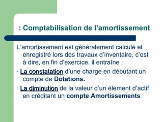 : Comptabilisation de l‘amortissement

L‘amortissement est généralement calculé et
   enregistré lors des travaux d‘inventaire, c‘est
   à dire, en fin d‘exercice. il entraîne :
· La constatation d‘une charge en débutant un
   compte de Dotations.
· La diminution de la valeur d‘un élément d‘actif
   en créditant un compte Amortissements
 